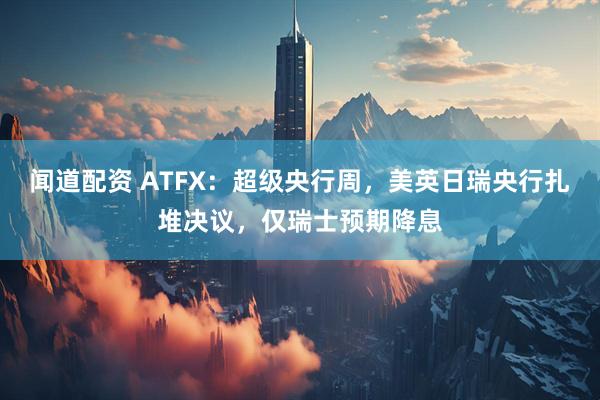 闻道配资 ATFX：超级央行周，美英日瑞央行扎堆决议，仅瑞士预期降息