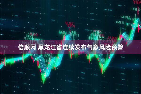 倍顺网 黑龙江省连续发布气象风险预警
