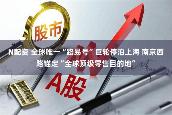 N配资 全球唯一“路易号”巨轮停泊上海 南京西路锚定“全球顶级零售目的地”