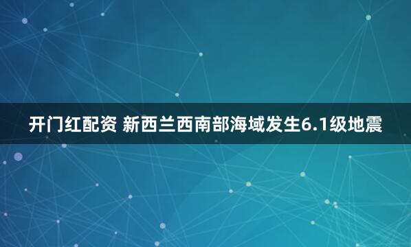 开门红配资 新西兰西南部海域发生6.1级地震