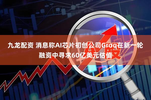 九龙配资 消息称AI芯片初创公司Groq在新一轮融资中寻求60亿美元估值