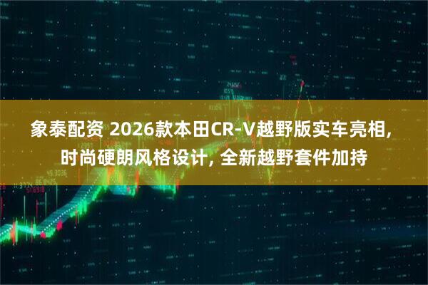 象泰配资 2026款本田CR-V越野版实车亮相, 时尚硬朗风格设计, 全新越野套件加持