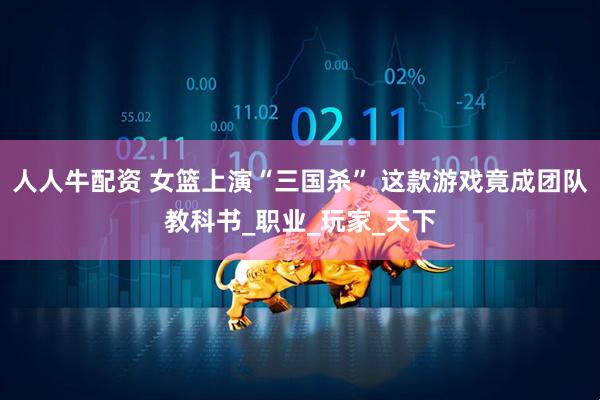 人人牛配资 女篮上演“三国杀” 这款游戏竟成团队教科书_职业_玩家_天下