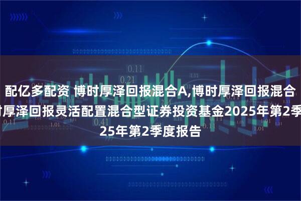 配亿多配资 博时厚泽回报混合A,博时厚泽回报混合C: 博时厚泽回报灵活配置混合型证券投资基金2025年第2季度报告