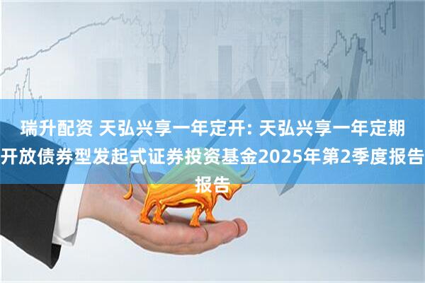 瑞升配资 天弘兴享一年定开: 天弘兴享一年定期开放债券型发起式证券投资基金2025年第2季度报告