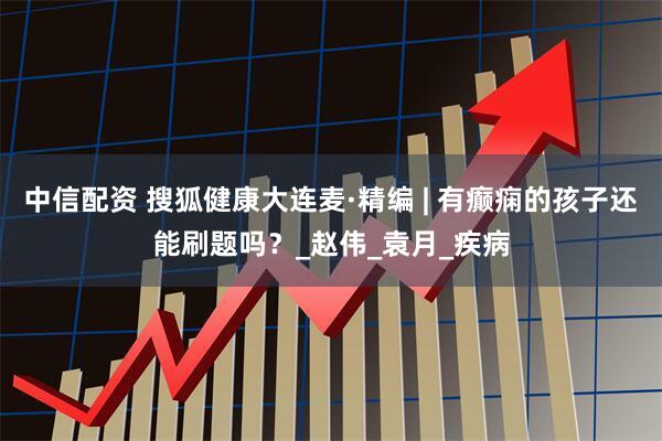 中信配资 搜狐健康大连麦·精编 | 有癫痫的孩子还能刷题吗？_赵伟_袁月_疾病