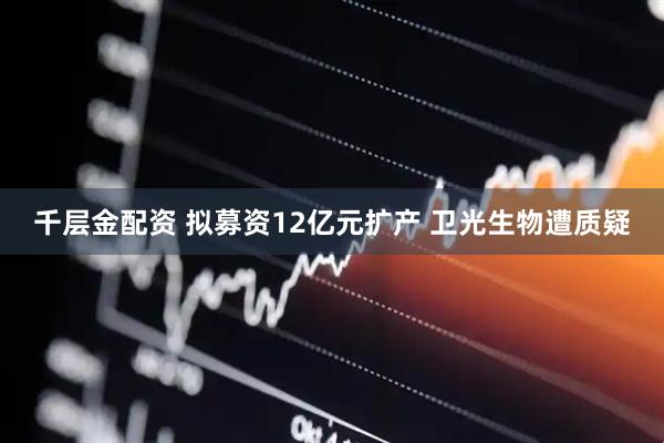 千层金配资 拟募资12亿元扩产 卫光生物遭质疑