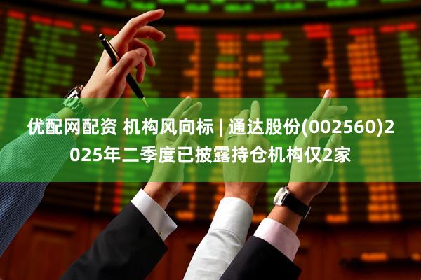 优配网配资 机构风向标 | 通达股份(002560)2025年二季度已披露持仓机构仅2家