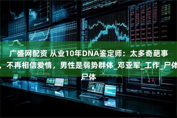 广盛网配资 从业10年DNA鉴定师：太多奇葩事，不再相信爱情，男性是弱势群体_邓亚军_工作_尸体