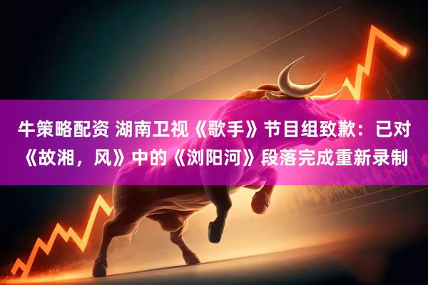 牛策略配资 湖南卫视《歌手》节目组致歉：已对《故湘，风》中的《浏阳河》段落完成重新录制