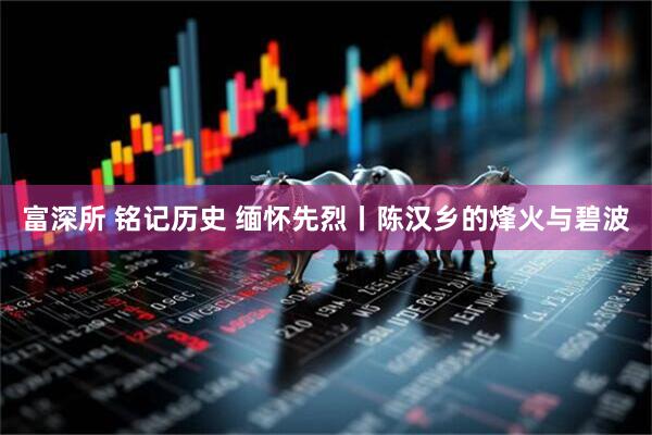 富深所 铭记历史 缅怀先烈丨陈汉乡的烽火与碧波