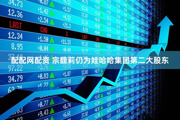 配配网配资 宗馥莉仍为娃哈哈集团第二大股东