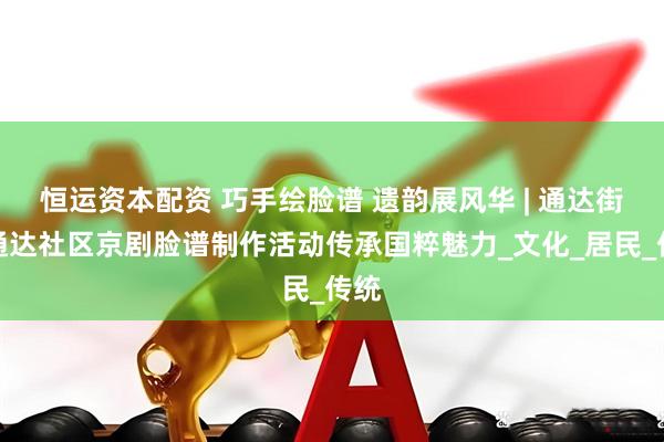 恒运资本配资 巧手绘脸谱 遗韵展风华 | 通达街道通达社区京剧脸谱制作活动传承国粹魅力_文化_居民_传统