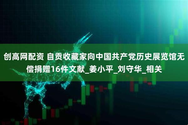 创高网配资 自贡收藏家向中国共产党历史展览馆无偿捐赠16件文献_姜小平_刘守华_相关