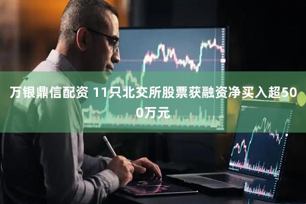万银鼎信配资 11只北交所股票获融资净买入超500万元