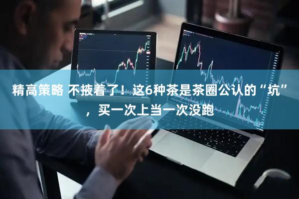 精高策略 不掖着了！这6种茶是茶圈公认的“坑”，买一次上当一次没跑
