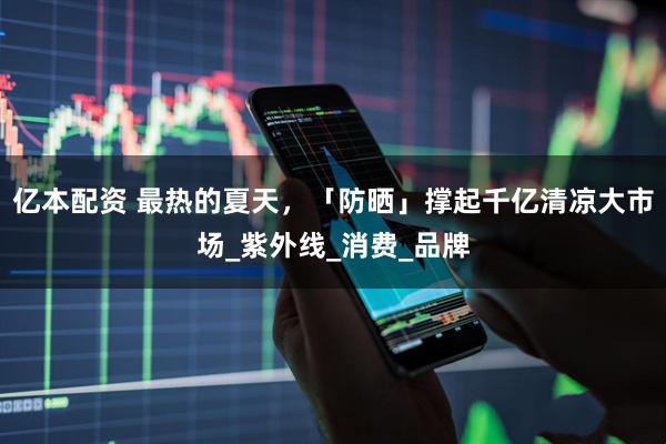 亿本配资 最热的夏天，「防晒」撑起千亿清凉大市场_紫外线_消费_品牌