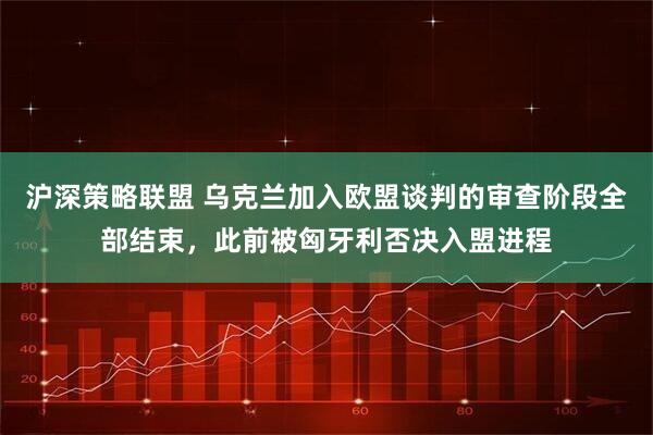 沪深策略联盟 乌克兰加入欧盟谈判的审查阶段全部结束，此前被匈牙利否决入盟进程