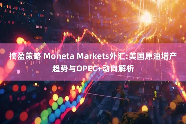 摛盈策略 Moneta Markets外汇:美国原油增产趋势与OPEC+动向解析