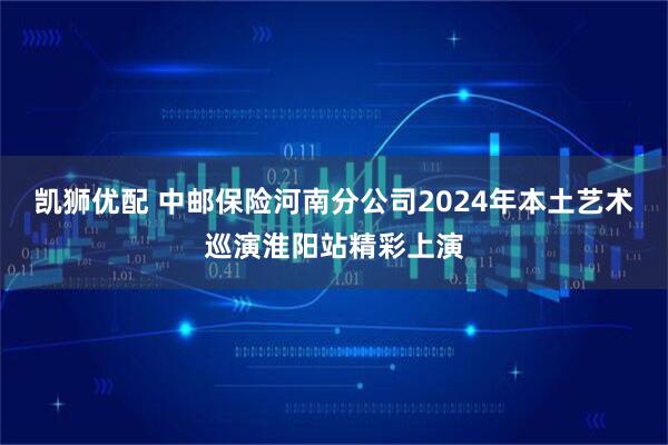 凯狮优配 中邮保险河南分公司2024年本土艺术巡演淮阳站精彩上演