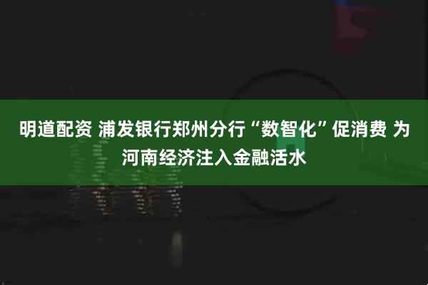 明道配资 浦发银行郑州分行“数智化”促消费 为河南经济注入金融活水
