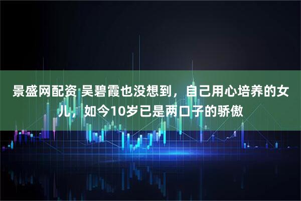 景盛网配资 吴碧霞也没想到，自己用心培养的女儿，如今10岁已是两口子的骄傲