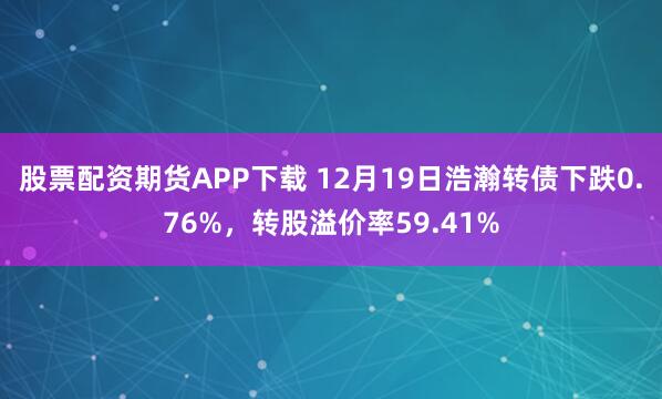 股票配资期货APP下载 12月19日浩瀚转债下跌0.76%，转股溢价率59.41%