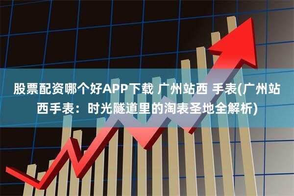 股票配资哪个好APP下载 广州站西 手表(广州站西手表：时光隧道里的淘表圣地全解析)