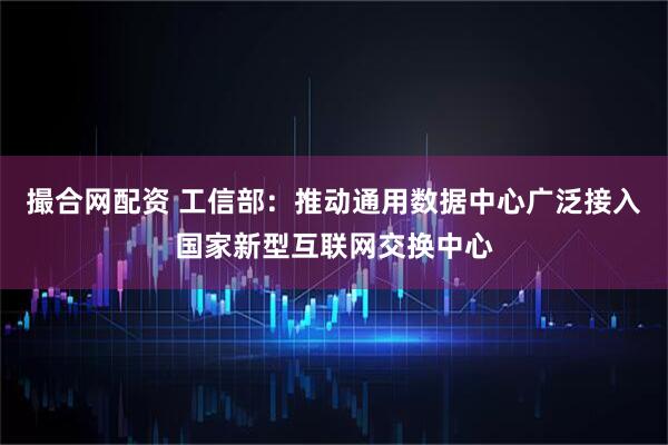 撮合网配资 工信部：推动通用数据中心广泛接入国家新型互联网交换中心