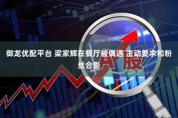 御龙优配平台 梁家辉在餐厅被偶遇 主动要求和粉丝合影