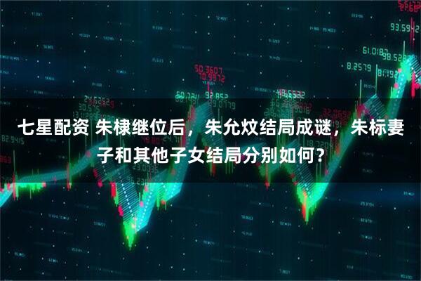 七星配资 朱棣继位后，朱允炆结局成谜，朱标妻子和其他子女结局分别如何？